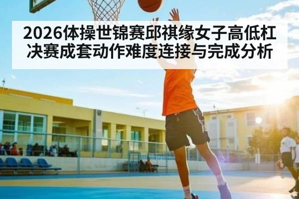2026体操世锦赛邱祺缘女子高低杠决赛成套动作难度连接与完成分析