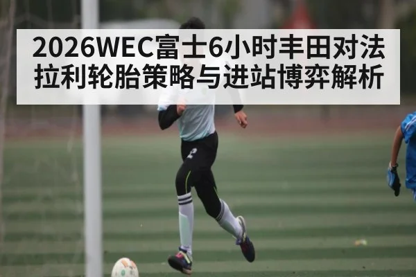 2026WEC富士6小时丰田对法拉利轮胎策略与进站博弈解析